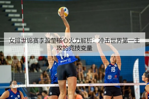 女排世锦赛李盈莹核心火力解析：冲击世界第一主攻的竞技变量